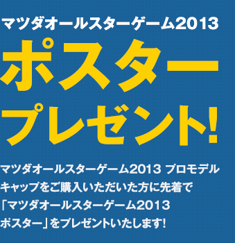 ポスタープレゼント！マツダオールスターゲーム2013プロモデルキャップをご購入いただいた方に先着で「マツダオールスターゲーム2013ポスター」をプレゼントいたします！