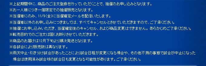 ※上記期間中に、商品のご注文登録を行っていただくことで、抽選のお申し込みとなります。※お一人様につき一個限定での抽選販売となります。※当選者にのみ、11/9（金）に当選確定メールを配信いたします。※当選者以外のお申し込みにつきましては、すべてキャンセルとさせていただきますので、ご了承ください。※抽選にお申し込みいただき、当選確定後のキャンセル、および商品変更はできません。 あらかじめご了承ください。※転売目的でのご注文は固くお断りさせていただきます。※商品のお届けは1月末より順次発送となります。※各試合により販売数は異なります。 ※雨天中止・引き分け試合があったことにより試合日程が変更になる場合や、その他不測の事態で試合が中止になった場合は使用済み試合球の試合日も変更となる可能性があります。ご了承ください。