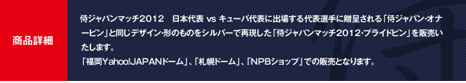 商品詳細：侍ジャパンマッチ2012 日本代表VSキューバ代表に出場する代表選手に贈呈される「侍ジャパン・オナービン」と同じデザイン・形のものをシルバーで再現した「侍ジャパンマッチ2012・プライドピン」を今回も発売することを決定しました。「福岡Yahoo!JAPANドーム」、「札幌ドーム」、「NPBショップ」での販売となります。