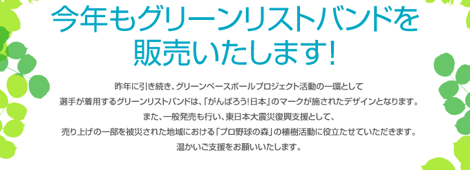 今年もグリーンリストバンドを販売いたします！昨年に引き続き、グリーンベースボールプロジェクト活動の一環として選手が着用するグリーンリストバンドは、「がんばろう！日本」のマークが施されたデザインとなります。また、一般発売も行い、東日本大震災復興支援として、売り上げの一部を被災された地域における「プロ野球の森」の植樹活動に役立たせていただきます。温かいご支援をお願いいたします。