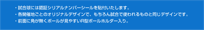 ・試合球には認証シリアルナンバーシールを貼付いたします。・各開催地ごとのオリジナルデザインで、もちろん試合で使われるものと同じデザインです。・前面に角が無くボールが見やすいR型ボールホルダー入り。