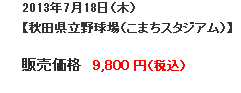 2013年7月18日（木）【秋田県立野球場（こまちスタジアム）】販売価格9,800円（税込）