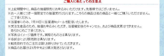 ※上記期間中に、商品の抽選販売にお申込みいただけます。先着順ではございません。
※お一人様につき一個限定での抽選受付となります。こちらの商品は他の商品と一緒にご購入いただけません。ご了承ください。
※当選者にのみ、7月30日に当選通知メールを配信いたします。
※受注生産品のため、抽選お申込みいただき、当選確定後のキャンセル、および商品変更はできません。あらかじめご了承ください。
※写真はイメージ画像です。実際のものとは異なります。
※各試合により販売数は異なります。
※転売目的でのご注文は固くお断りさせていただきます。
※商品のお届けは9月上旬より順次発送となります。