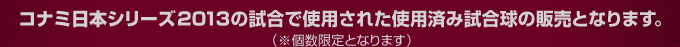 コナミ日本シリーズ2013の試合で使用された使用済み試合球の販売となります。（※個数限定となります）