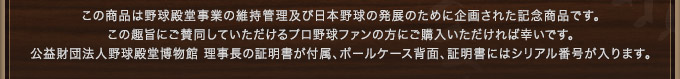 この商品は野球殿堂事業の維持管理及び日本野球の発展のために企画された記念商品です。この趣旨にご賛同していただけるプロ野球ファンの方にご購入いただければ幸いです。公益財団法人野球殿堂博物館 理事長の証明書が付属、ボールケース背面、証明書にはシリアル番号が入ります。 