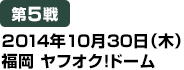 [第5戦] 2014年10月30日（木）福岡 ヤフオク!ドーム