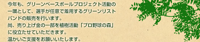 今年も、グリーンベースボールプロジェクト活動の一環として、選手が任意で着用するグリーンリストバンドの販売を行います。尚、売り上げ金の一部を植樹活動「プロ野球の森」に役立たせていただきます。温かいご支援をお願いいたします。