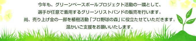 今年も、グリーンベースボールプロジェクト活動の一環として、選手が任意で着用するグリーンリストバンドの販売を行います。尚、売り上げ金の一部を植樹活動「プロ野球の森」に役立たせていただきます。温かいご支援をお願いいたします。