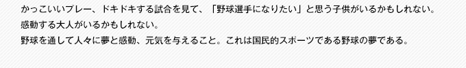 かっこいいプレー、ドキドキする試合を見て、「野球選手になりたい」と思う子供がいるかもしれない。感動する大人がいるかもしれない。野球を通して人々に夢と感動、元気を与えること。これは国民的スポーツである野球の夢である。