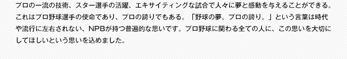 プロの一流の技術、スター選手の活躍、エキサイティングな試合で人々に夢と感動を与えることができる。これはプロ野球選手の使命であり、プロの誇りでもある。「野球の夢。プロの誇り。」という言葉は時代や流行に左右されない、NPBが持つ普遍的な思いです。プロ野球に関わる全ての人に、この思いを大切にしてほしいという思いを込めました。