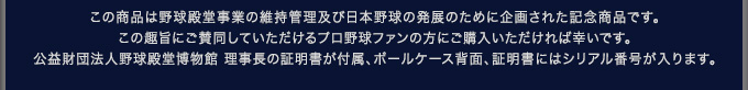 この商品は野球殿堂事業の維持管理及び日本野球の発展のために企画された記念商品です。この趣旨にご賛同していただけるプロ野球ファンの方にご購入いただければ幸いです。公益財団法人野球殿堂博物館 理事長の証明書が付属、ボールケース背面、証明書にはシリアル番号が入ります。 