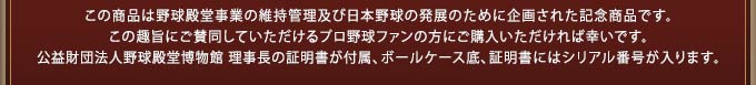 この商品は野球殿堂事業の維持管理及び日本野球の発展のために企画された記念商品です。この趣旨にご賛同していただけるプロ野球ファンの方にご購入いただければ幸いです。公益財団法人野球殿堂博物館 理事長の証明書が付属、ボールケース背面、証明書にはシリアル番号が入ります。 