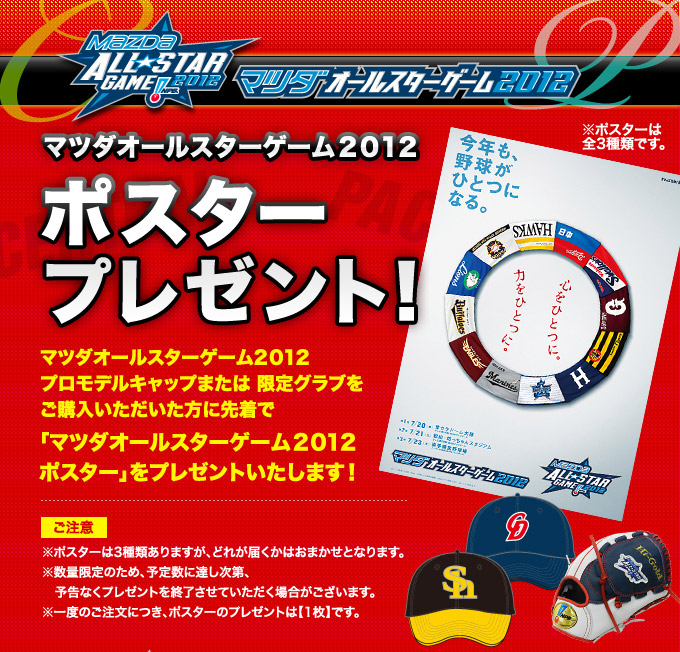 マツダオールスターゲーム2012プロモデルキャップまたは限定グラブをご購入いただいた方に先着でマツダオールスターゲーム2012ポスタープレゼント！※ポスターは3種類ありますが、どれが届くかはおまかせとなります。※数量限定のため、予定数に達し次第、予告なくプレゼントを終了させていただく場合がございます。※一度のご注文につき、ポスターのプレゼントは【1枚】です。