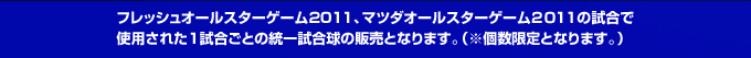 フレッシュオールスターゲーム2011、マツダオールスターゲーム２０１1の試合で使用された1試合ごとの統一試合球の販売となります。（※個数限定となります。）