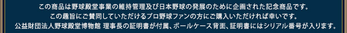 この商品は野球殿堂事業の維持管理及び日本野球の発展のために企画された記念商品です。この趣旨にご賛同していただけるプロ野球ファンの方にご購入いただければ幸いです。公益財団法人野球殿堂博物館 理事長の証明書が付属、ボールケース背面、証明書にはシリアル番号が入ります。