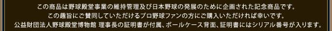 この商品は野球殿堂事業の維持管理及び日本野球の発展のために企画された記念商品です。この趣旨にご賛同していただけるプロ野球ファンの方にご購入いただければ幸いです。公益財団法人野球殿堂博物館 理事長の証明書が付属、ボールケース背面、証明書にはシリアル番号が入ります。