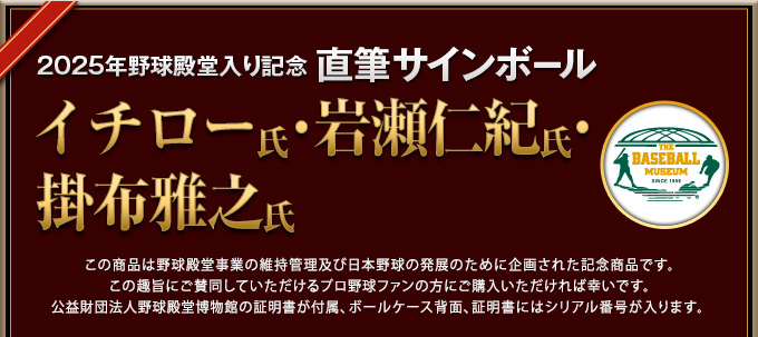 2025年野球殿堂入り記念 直筆サインボール この商品は野球殿堂事業の維持管理及び日本野球の発展のために企画された記念商品です。この趣旨にご賛同していただけるプロ野球ファンの方にご購入いただければ幸いです。公益財団法人野球殿堂博物館の証明書が付属、ボールケース背面、証明書にはシリアル番号が入ります。