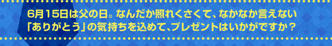 6月15日は父の日。なんだか照れくさくて、なかなか言えない「ありがとう」の気持ちを込めて、プレゼントはいかがですか？