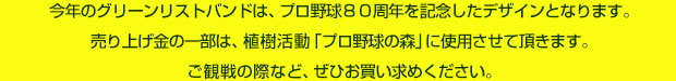今年のグリーンリストバンドは、プロ野球８０周年を記念したデザインとなります。売り上げ金の一部は、植樹活動「プロ野球の森」に使用させて頂きます。ご観戦の際など、ぜひお買い求めください。