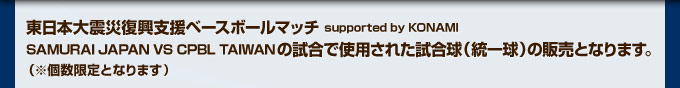 東日本大震災復興支援ベースボールマッチ supported by KONAMI SAMURAI JAPAN VS CPBL TAIWANの試合で使用された試合球（統一球）の販売となります。（※個数限定となります）