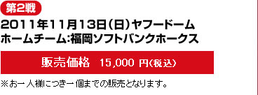 第2戦--2011年11月13日（日）ヤフードーム/ホームチーム：福岡ソフトバンクホークス-－販売価格  15,000 円（税込）※お一人様につき一個までの販売となります。