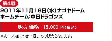 第4戦--2011年11月16日（水）ナゴヤドーム/ホームチーム：中日ドラゴンズ-－販売価格  15,000 円（税込）※お一人様につき一個までの販売となります。