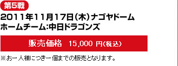 第5戦--2011年11月17日（木）ナゴヤドーム/ホームチーム：中日ドラゴンズ-－販売価格  15,000 円（税込）※お一人様につき一個までの販売となります。