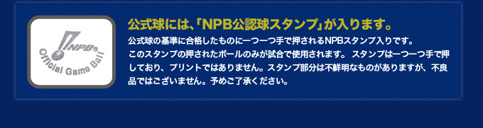 [公式球には、「NPB公認球スタンプ」が入ります。]公式球の基準に合格したものに一つ一つ手で押されるNPBスタンプ入りです。 このスタンプの押されたボールのみが試合で使用されます。 スタンプは一つ一つ手で押しており、プリントではありません。スタンプ部分は不鮮明なものがありますが、不良品ではございません。予めご了承ください。