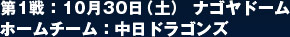 第1戦：10月30日（土） ナゴヤドーム  ホームチーム：中日ドラゴンズ