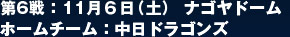 第6戦：11月６日（土） ナゴヤドーム  ホームチーム：中日ドラゴンズ