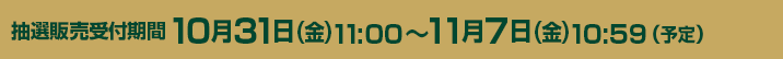 抽選販売受付期間 10/31（金）11：00～11/7（金）10：59