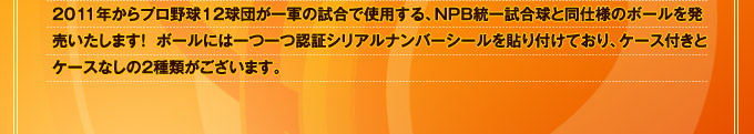2011年からプロ野球12球団が一軍の試合で使用する、NPB統一試合球と同仕様のボールを発売いたします！  ボールには一つ一つ認証シリアルナンバーシールを貼り付けており、ケース付きとケース無しの2種類がございます。