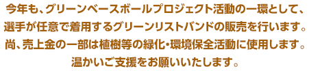 今年も、グリーンベースボールプロジェクト活動の一環として、選手が任意で着用するグリーンリストバンドの販売を行います。尚、売上金の一部は植樹等の緑化・環境保全活動に使用します。温かいご支援をお願いいたします。