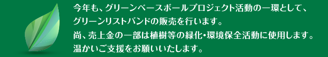 今年も、グリーンベースボールプロジェクト活動の一環として、選手が任意で着用するグリーンリストバンドの販売を行います。尚、売上金の一部は植樹等の緑化・環境保全活動に使用します。温かいご支援をお願いいたします。