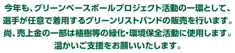 今年も、グリーンベースボールプロジェクト活動の一環として、選手が任意で着用するグリーンリストバンドの販売を行います。尚、売上金の一部は植樹等の緑化・環境保全活動に使用します。温かいご支援をお願いいたします。