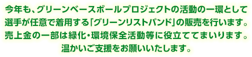 今年も、グリーンベースボールプロジェクト活動の一環として、選手が任意で着用するグリーンリストバンドの販売を行います。売上金の一部は緑化・環境保全活動等に役立ててまいります。温かいご支援をお願いいたします。