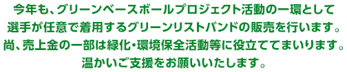 今年も、グリーンベースボールプロジェクト活動の一環として、選手が任意で着用するグリーンリストバンドの販売を行います。尚、売上金の一部は緑化・環境保全活動等に役立ててまいります。温かいご支援をお願いいたします。