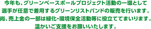 今年も、グリーンベースボールプロジェクト活動の一環として、選手が任意で着用するグリーンリストバンドの販売を行います。尚、売上金の一部は緑化・環境保全活動等に役立ててまいります。温かいご支援をお願いいたします。