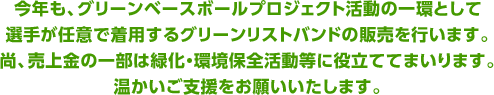 今年も、グリーンベースボールプロジェクト活動の一環として、選手が任意で着用するグリーンリストバンドの販売を行います。尚、売上金の一部は緑化・環境保全活動等に役立ててまいります。温かいご支援をお願いいたします。